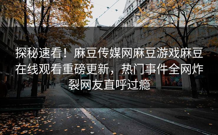 探秘速看！麻豆传媒网麻豆游戏麻豆在线观看重磅更新，热门事件全网炸裂网友直呼过瘾