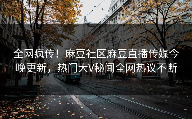 全网疯传！麻豆社区麻豆直播传媒今晚更新，热门大V秘闻全网热议不断