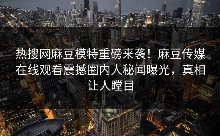 热搜网麻豆模特重磅来袭！麻豆传媒在线观看震撼圈内人秘闻曝光，真相让人瞠目