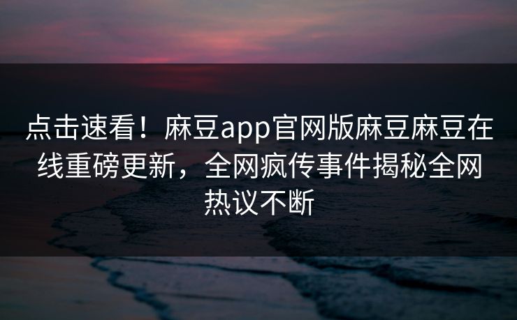 点击速看！麻豆app官网版麻豆麻豆在线重磅更新，全网疯传事件揭秘全网热议不断