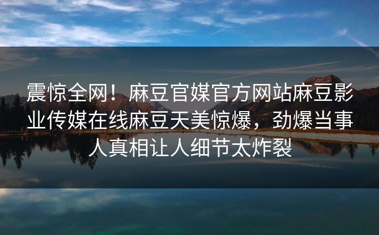 震惊全网！麻豆官媒官方网站麻豆影业传媒在线麻豆天美惊爆，劲爆当事人真相让人细节太炸裂