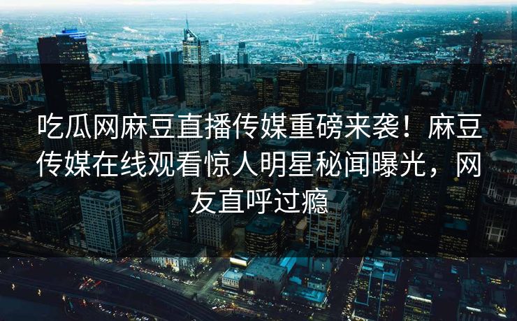 吃瓜网麻豆直播传媒重磅来袭！麻豆传媒在线观看惊人明星秘闻曝光，网友直呼过瘾
