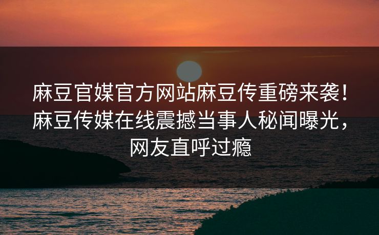 麻豆官媒官方网站麻豆传重磅来袭！麻豆传媒在线震撼当事人秘闻曝光，网友直呼过瘾