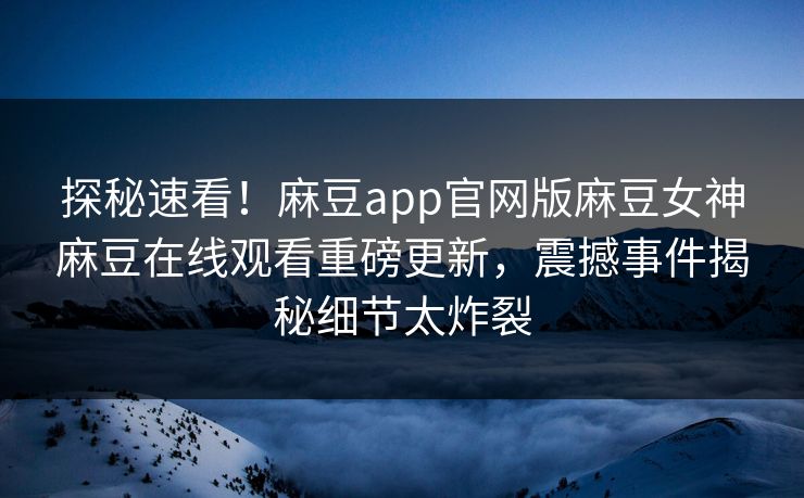 探秘速看！麻豆app官网版麻豆女神麻豆在线观看重磅更新，震撼事件揭秘细节太炸裂