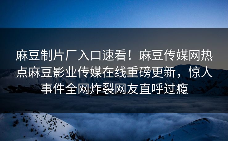 麻豆制片厂入口速看！麻豆传媒网热点麻豆影业传媒在线重磅更新，惊人事件全网炸裂网友直呼过瘾