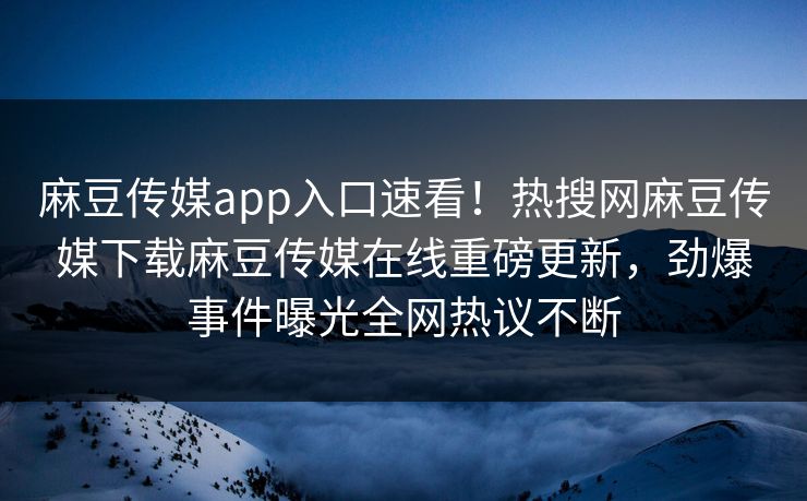 麻豆传媒app入口速看！热搜网麻豆传媒下载麻豆传媒在线重磅更新，劲爆事件曝光全网热议不断
