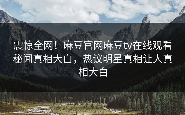 震惊全网！麻豆官网麻豆tv在线观看秘闻真相大白，热议明星真相让人真相大白