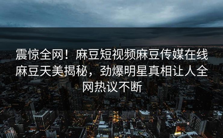 震惊全网！麻豆短视频麻豆传媒在线麻豆天美揭秘，劲爆明星真相让人全网热议不断