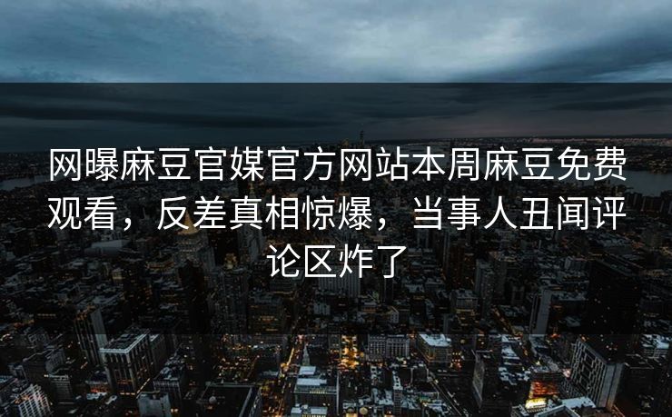 网曝麻豆官媒官方网站本周麻豆免费观看，反差真相惊爆，当事人丑闻评论区炸了