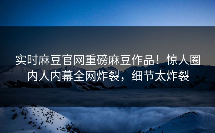 实时麻豆官网重磅麻豆作品！惊人圈内人内幕全网炸裂，细节太炸裂