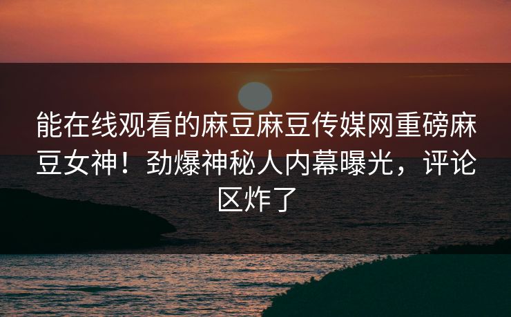 能在线观看的麻豆麻豆传媒网重磅麻豆女神！劲爆神秘人内幕曝光，评论区炸了