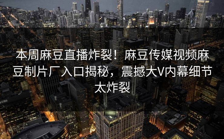 本周麻豆直播炸裂！麻豆传媒视频麻豆制片厂入口揭秘，震撼大V内幕细节太炸裂