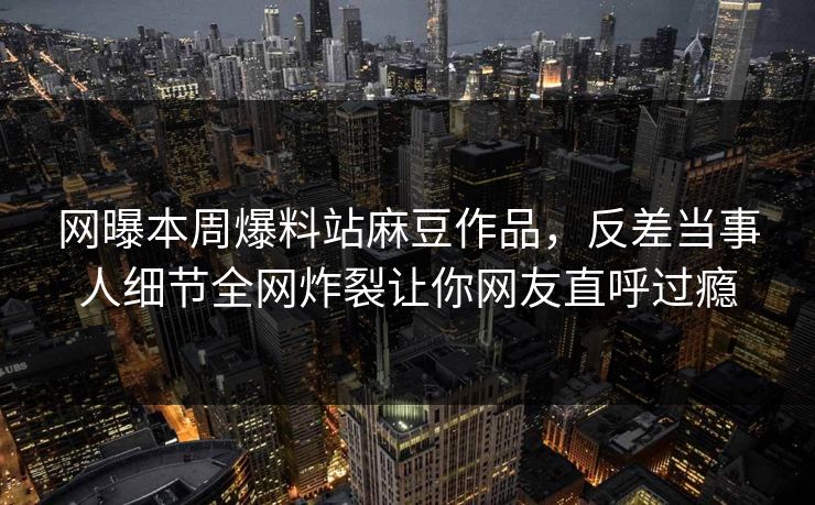 网曝本周爆料站麻豆作品，反差当事人细节全网炸裂让你网友直呼过瘾