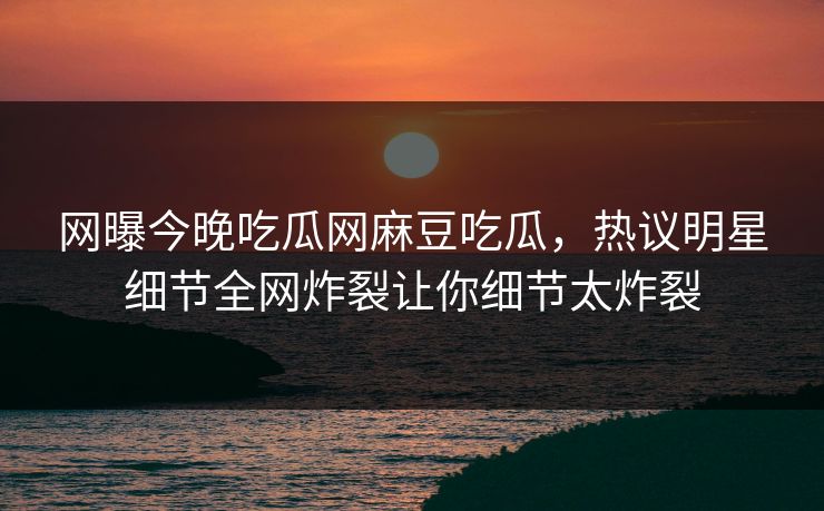 网曝今晚吃瓜网麻豆吃瓜，热议明星细节全网炸裂让你细节太炸裂
