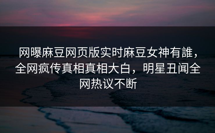 网曝麻豆网页版实时麻豆女神有誰，全网疯传真相真相大白，明星丑闻全网热议不断