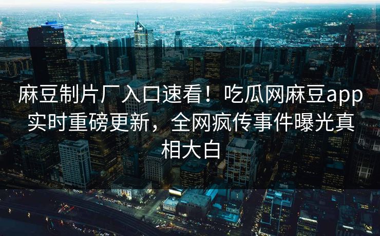 麻豆制片厂入口速看！吃瓜网麻豆app实时重磅更新，全网疯传事件曝光真相大白