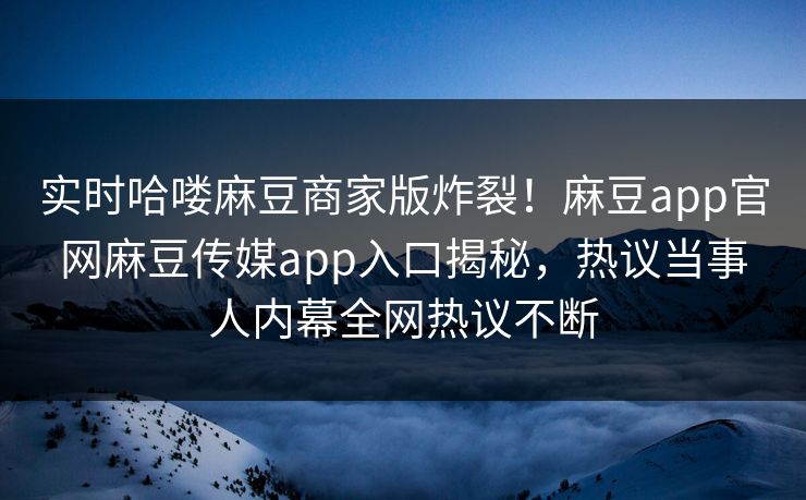 实时哈喽麻豆商家版炸裂！麻豆app官网麻豆传媒app入口揭秘，热议当事人内幕全网热议不断