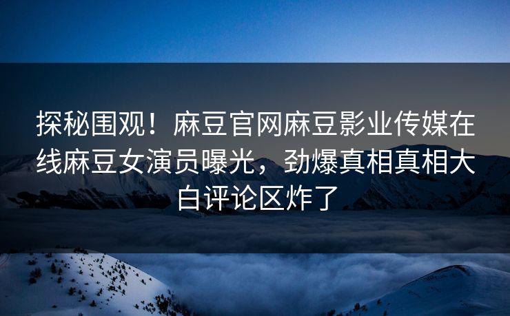 探秘围观！麻豆官网麻豆影业传媒在线麻豆女演员曝光，劲爆真相真相大白评论区炸了