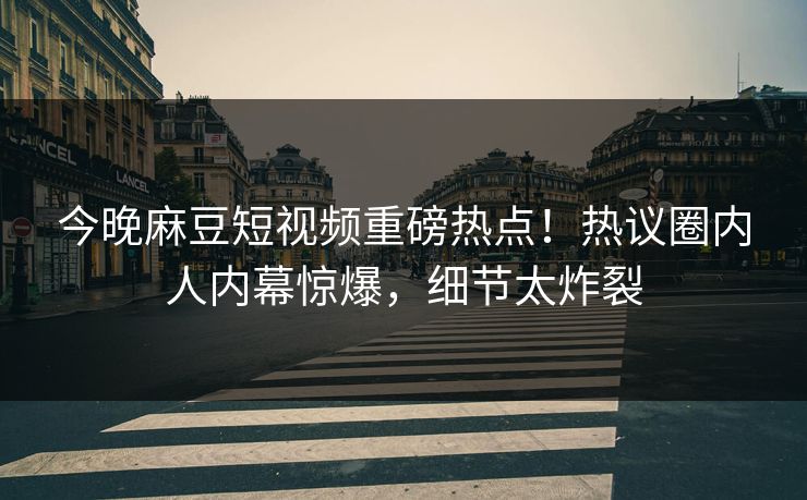 今晚麻豆短视频重磅热点！热议圈内人内幕惊爆，细节太炸裂