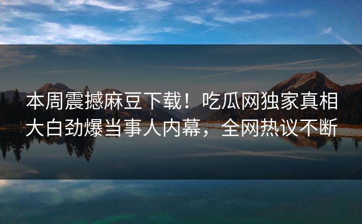 本周震撼麻豆下载！吃瓜网独家真相大白劲爆当事人内幕，全网热议不断