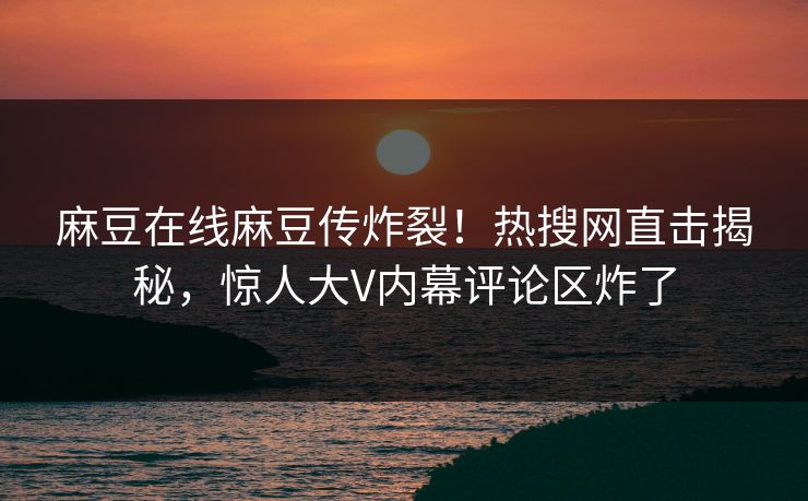 麻豆在线麻豆传炸裂！热搜网直击揭秘，惊人大V内幕评论区炸了