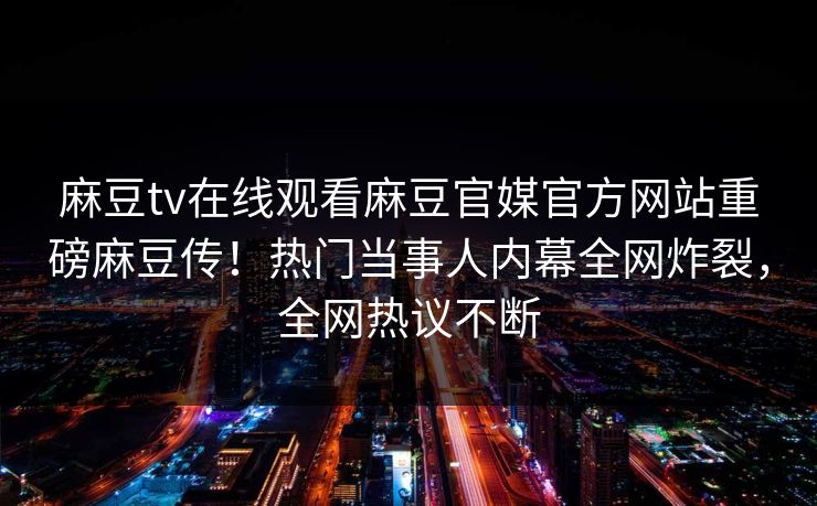 麻豆tv在线观看麻豆官媒官方网站重磅麻豆传！热门当事人内幕全网炸裂，全网热议不断