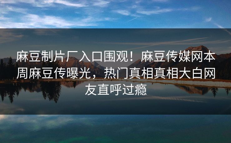 麻豆制片厂入口围观！麻豆传媒网本周麻豆传曝光，热门真相真相大白网友直呼过瘾