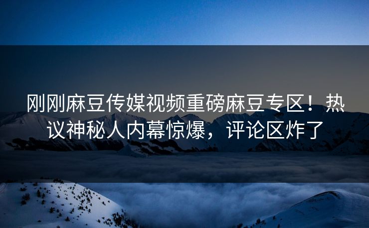 刚刚麻豆传媒视频重磅麻豆专区！热议神秘人内幕惊爆，评论区炸了