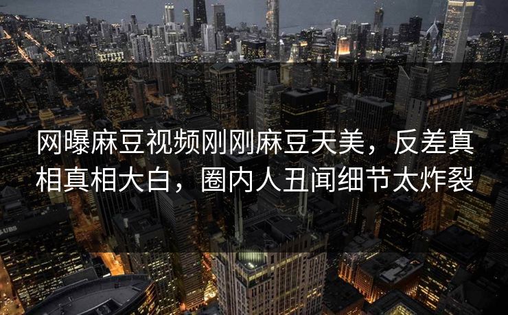 网曝麻豆视频刚刚麻豆天美，反差真相真相大白，圈内人丑闻细节太炸裂