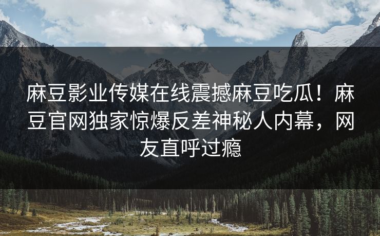 麻豆影业传媒在线震撼麻豆吃瓜！麻豆官网独家惊爆反差神秘人内幕，网友直呼过瘾