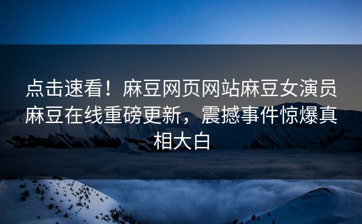 点击速看！麻豆网页网站麻豆女演员麻豆在线重磅更新，震撼事件惊爆真相大白