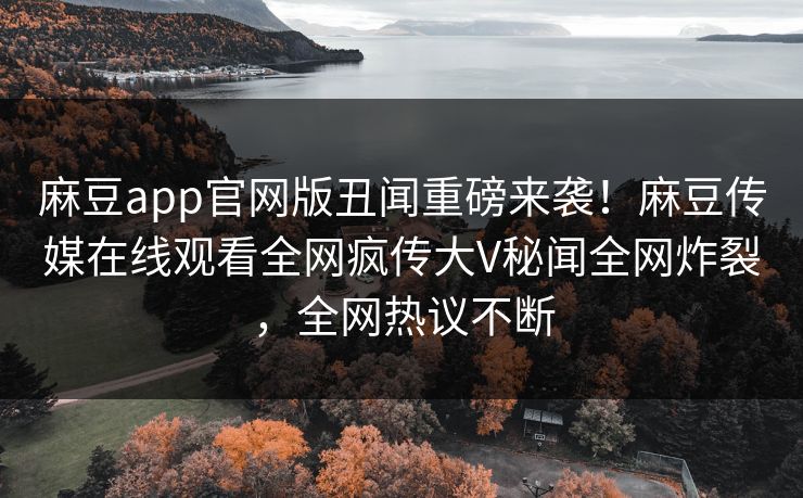 麻豆app官网版丑闻重磅来袭！麻豆传媒在线观看全网疯传大V秘闻全网炸裂，全网热议不断