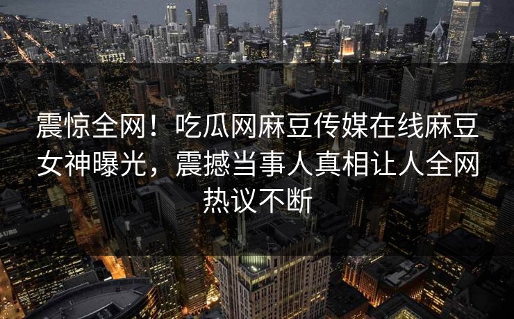 震惊全网！吃瓜网麻豆传媒在线麻豆女神曝光，震撼当事人真相让人全网热议不断