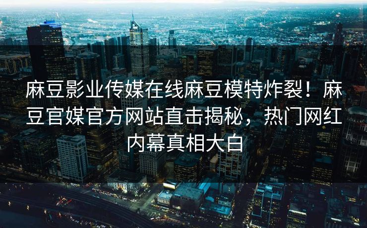 麻豆影业传媒在线麻豆模特炸裂！麻豆官媒官方网站直击揭秘，热门网红内幕真相大白