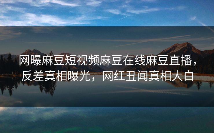 网曝麻豆短视频麻豆在线麻豆直播，反差真相曝光，网红丑闻真相大白