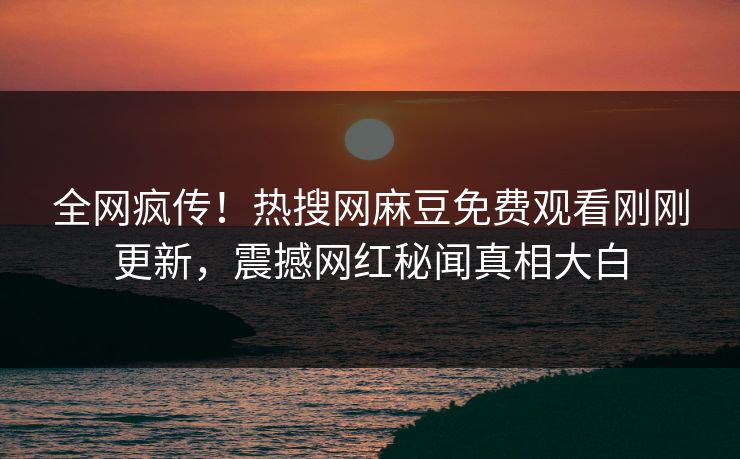 全网疯传！热搜网麻豆免费观看刚刚更新，震撼网红秘闻真相大白