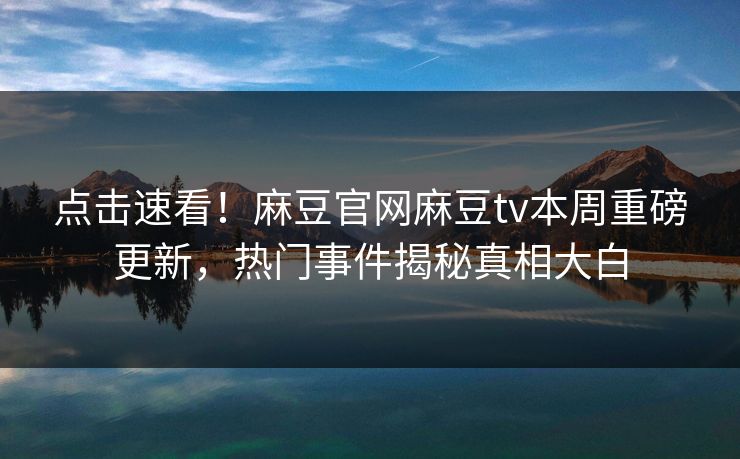 点击速看！麻豆官网麻豆tv本周重磅更新，热门事件揭秘真相大白