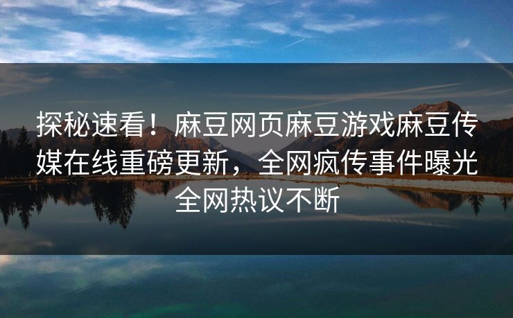 探秘速看！麻豆网页麻豆游戏麻豆传媒在线重磅更新，全网疯传事件曝光全网热议不断