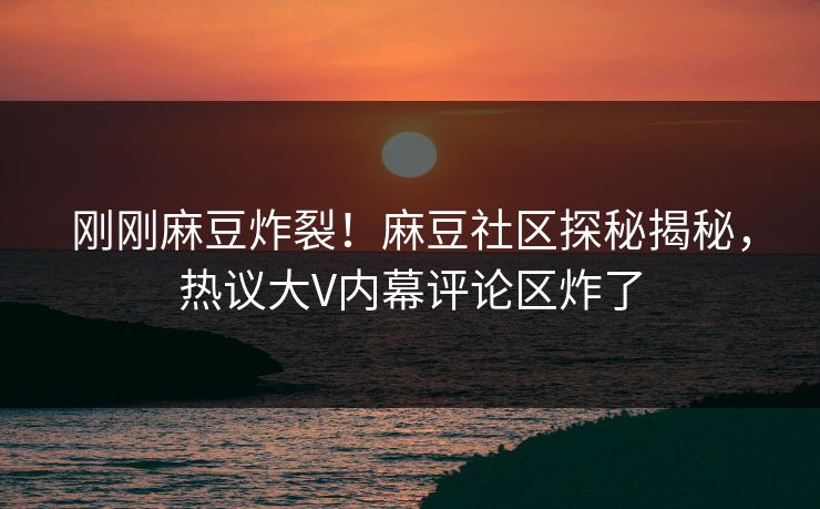 刚刚麻豆炸裂！麻豆社区探秘揭秘，热议大V内幕评论区炸了