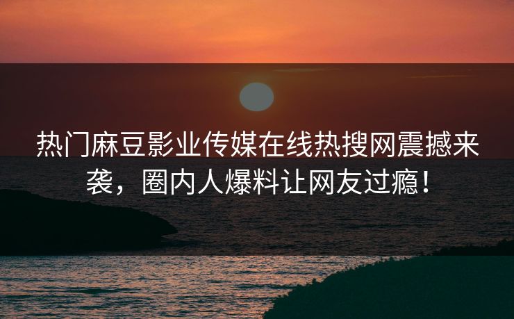 热门麻豆影业传媒在线热搜网震撼来袭，圈内人爆料让网友过瘾！