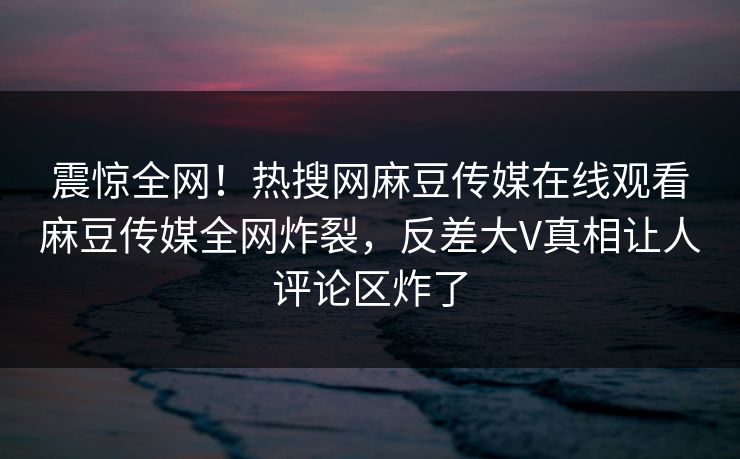 震惊全网！热搜网麻豆传媒在线观看麻豆传媒全网炸裂，反差大V真相让人评论区炸了
