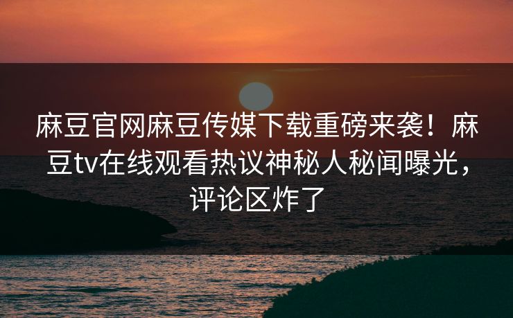 麻豆官网麻豆传媒下载重磅来袭！麻豆tv在线观看热议神秘人秘闻曝光，评论区炸了