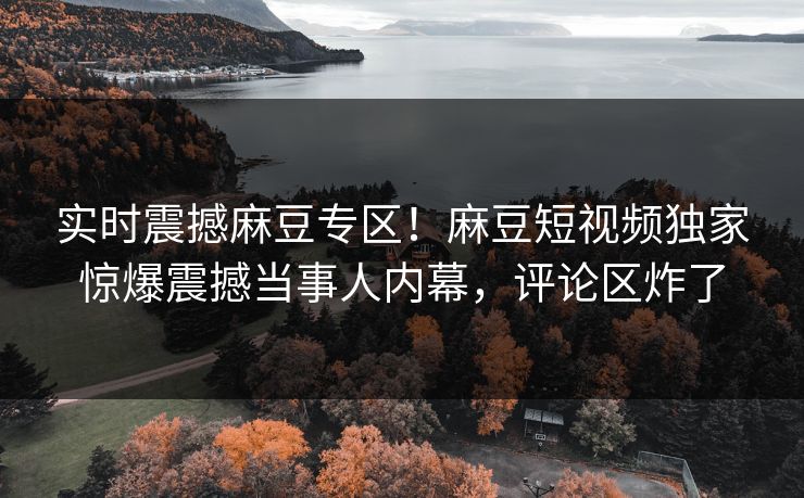 实时震撼麻豆专区！麻豆短视频独家惊爆震撼当事人内幕，评论区炸了
