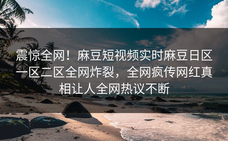 震惊全网！麻豆短视频实时麻豆日区一区二区全网炸裂，全网疯传网红真相让人全网热议不断
