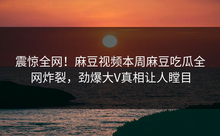 震惊全网！麻豆视频本周麻豆吃瓜全网炸裂，劲爆大V真相让人瞠目