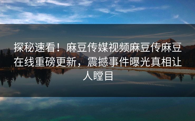 探秘速看！麻豆传媒视频麻豆传麻豆在线重磅更新，震撼事件曝光真相让人瞠目