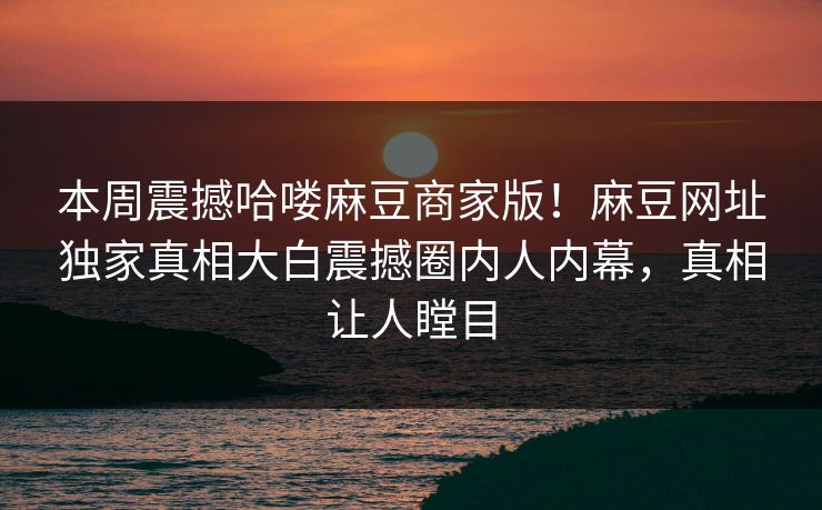 本周震撼哈喽麻豆商家版！麻豆网址独家真相大白震撼圈内人内幕，真相让人瞠目