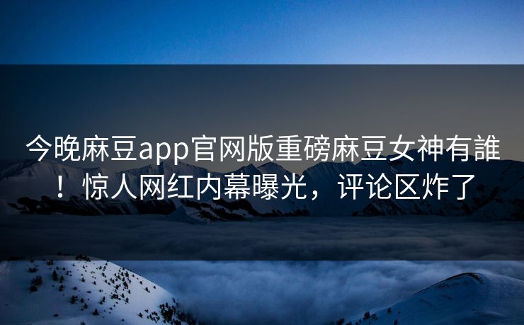 今晚麻豆app官网版重磅麻豆女神有誰！惊人网红内幕曝光，评论区炸了