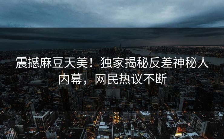 震撼麻豆天美！独家揭秘反差神秘人内幕，网民热议不断