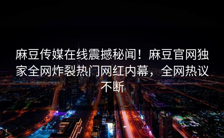 麻豆传媒在线震撼秘闻！麻豆官网独家全网炸裂热门网红内幕，全网热议不断